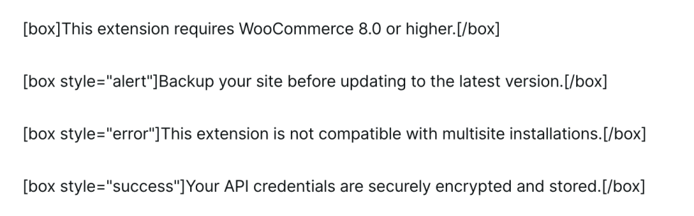 Screenshot of the formatting for the box shortcode, which renders below on the page. Examples "<div class="woo-sc-box normal info ">This extension requires WooCommerce 8.0 or higher.</div>" and "<div class="woo-sc-box normal "alert" ">Backup your site before updating to the latest version.</div>" to demonstrate using it alone or with additional "alert," "error," or "success" styles.